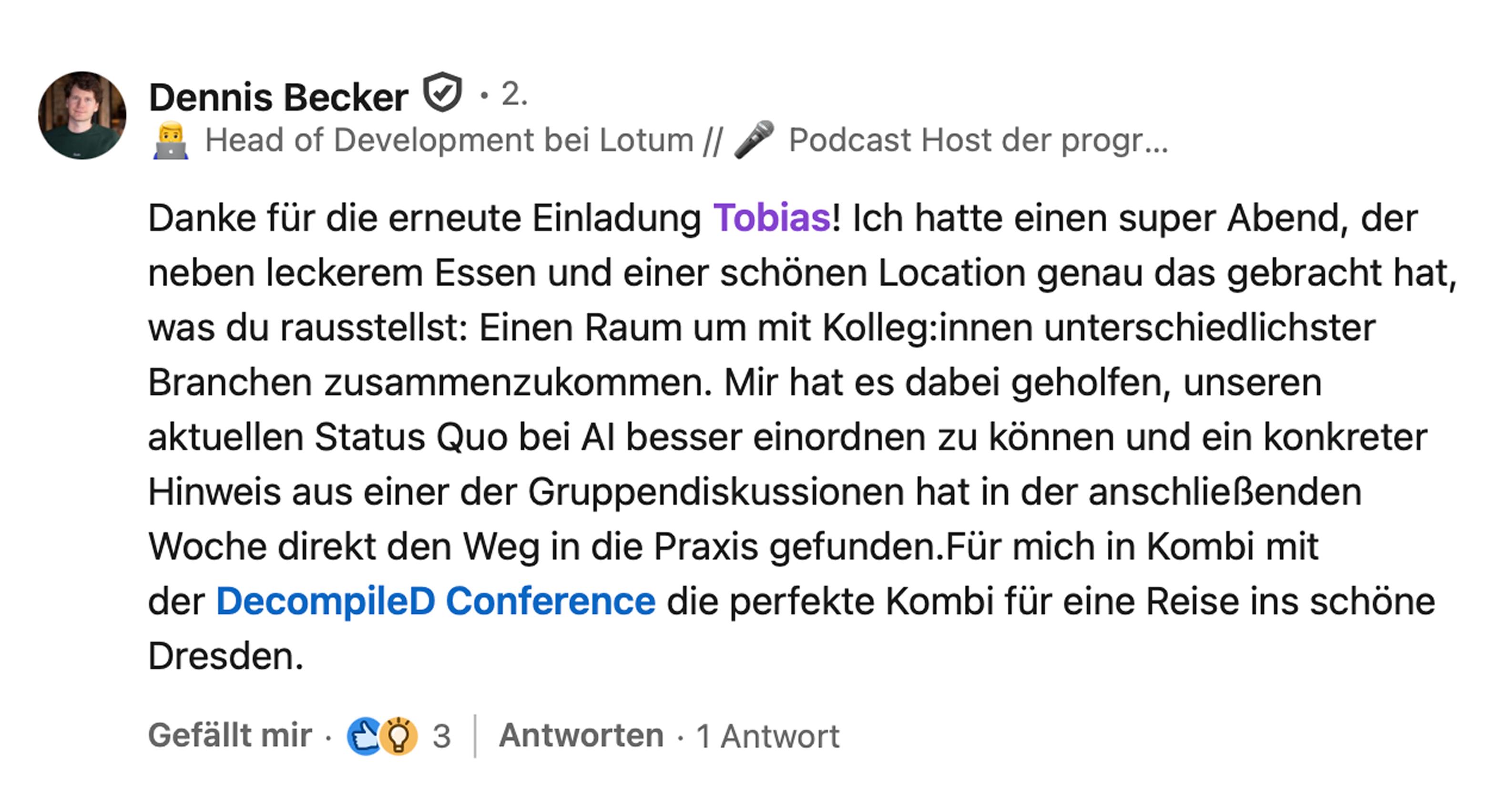 Dennis Becker, Head of Development bei Lotum: Danke für die erneute Einladung Tobias! Ich hatte einen super Abend, der neben leckerem Essen und einer schönen Location genau das gebracht hat, was du rausstellst: Einen Raum um mit Kolleg:innen unterschiedlichster Branchen zusammenzukommen. Mir hat es dabei geholfen, unseren aktuellen Status Quo bei AI besser einordnen zu können und ein konkreter Hinweis aus einer der Gruppendiskussionen hat in der anschließenden Woche direkt den Weg in die Praxis gefunden. Für mich in Kombi mit der DecompileD Conference die perfekte Kombi für eine Reise ins schöne Dresden.