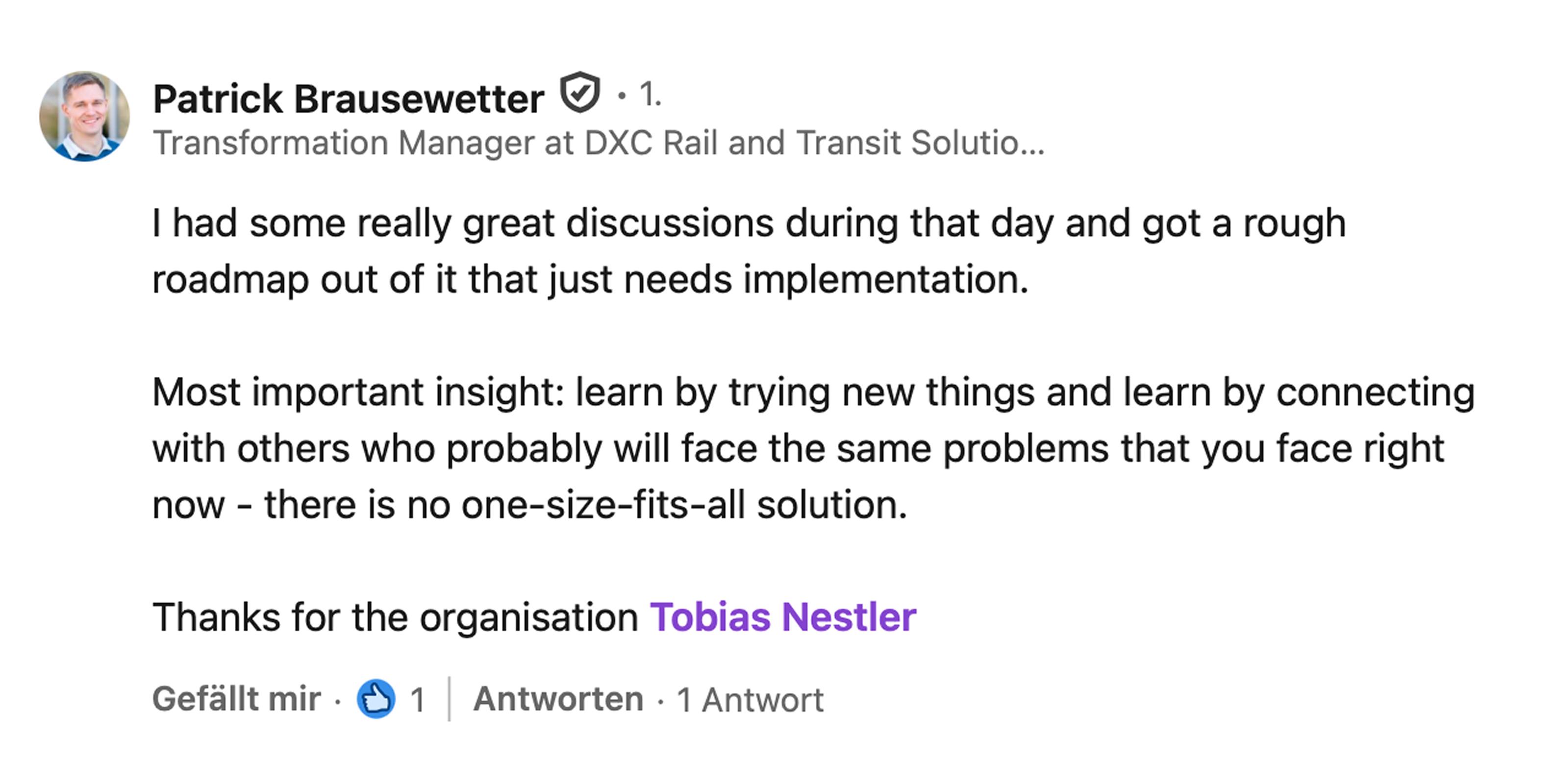 Patrick Brausewetter, Transformation Manager bei DXC Rail and Transit Solutions: I had some really great discussions during that day and got a rough roadmap out of it that just needs implementation. Most important insight: learn by trying new things and learn by connecting with others who probably will face the same problems that you face right now. There is no one-size-fits-all solution. Thanks for the organisation, Tobias Nestler.